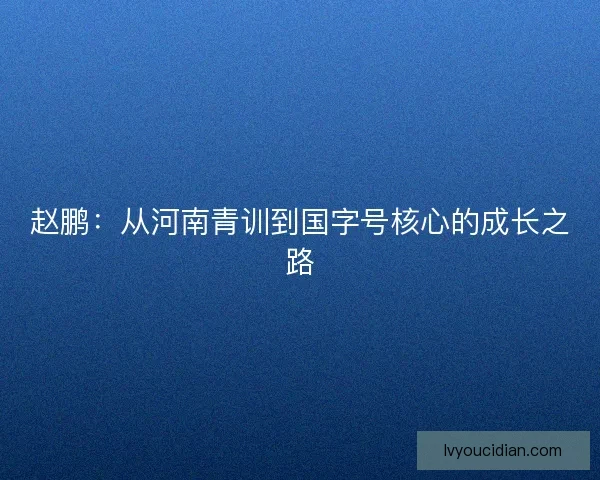 赵鹏:从河南青训到国字号核心的成长之路 赵鹏:从河南青训到国字号核心的成长之路