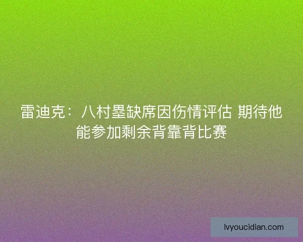 雷迪克:八村塁缺席因伤情评估 期待他能参加剩余背靠背比赛 雷迪克:八村塁缺席因伤情评估 期待他能参加剩余背靠背比赛