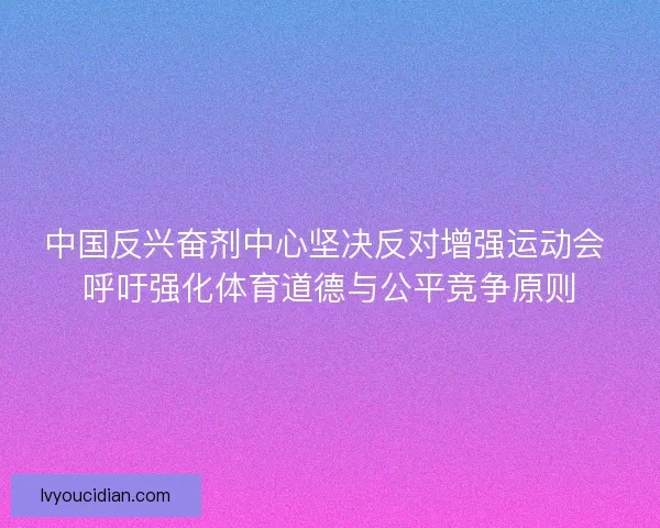 中国反兴奋剂中心坚决反对增强运动会 呼吁强化体育道德与公平竞争原则
