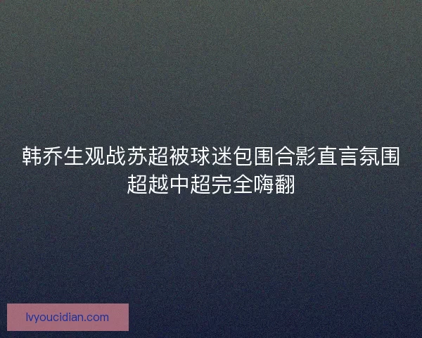 韩乔生观战苏超被球迷包围合影直言氛围超越中超完全嗨翻