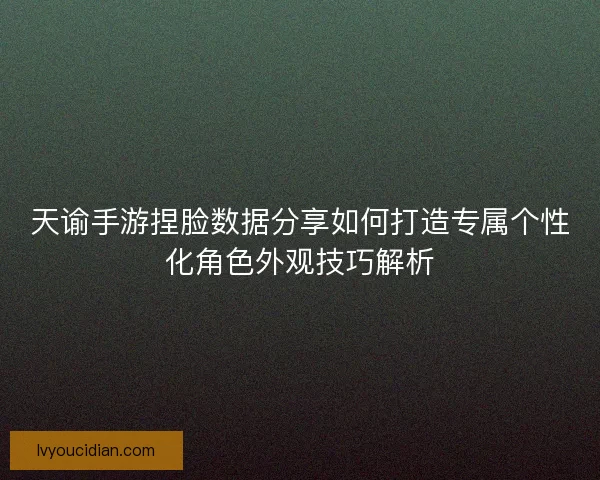 天谕手游捏脸数据分享如何打造专属个性化角色外观技巧解析