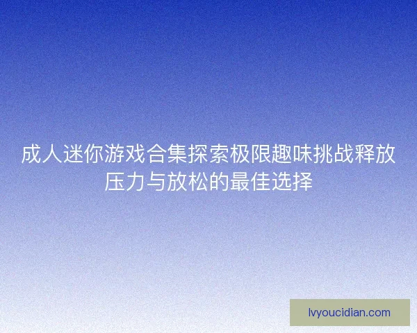 成人迷你游戏合集探索极限趣味挑战释放压力与放松的最佳选择 成人迷你游戏合集探索极限趣味挑战释放压力与放松的最佳选择