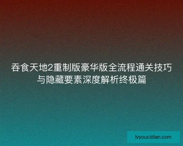 吞食天地2重制版豪华版全流程通关技巧与隐藏要素深度解析终极篇