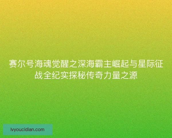 赛尔号海魂觉醒之深海霸主崛起与星际征战全纪实探秘传奇力量之源