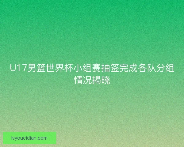 U17男篮世界杯小组赛抽签完成各队分组情况揭晓