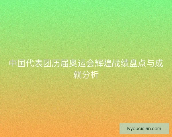 中国代表团历届奥运会辉煌战绩盘点与成就分析