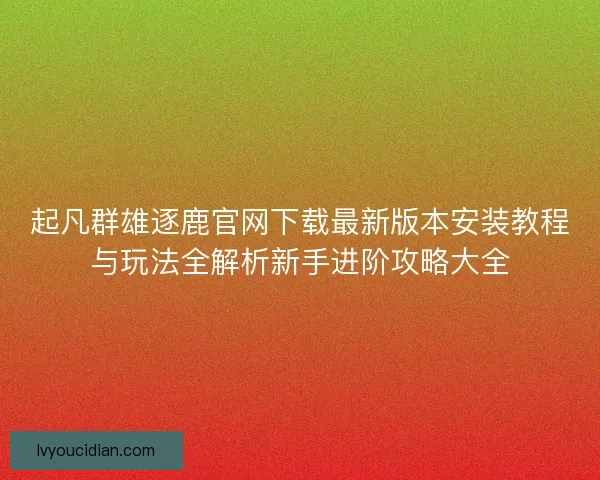 起凡群雄逐鹿官网下载最新版本安装教程与玩法全解析新手进阶攻略大全
