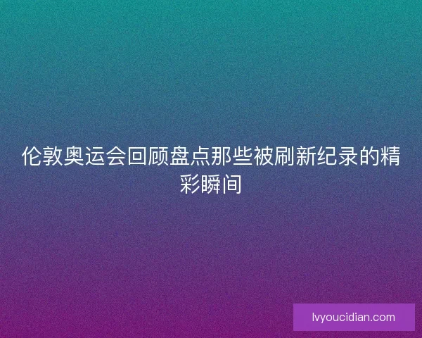 伦敦奥运会回顾盘点那些被刷新纪录的精彩瞬间