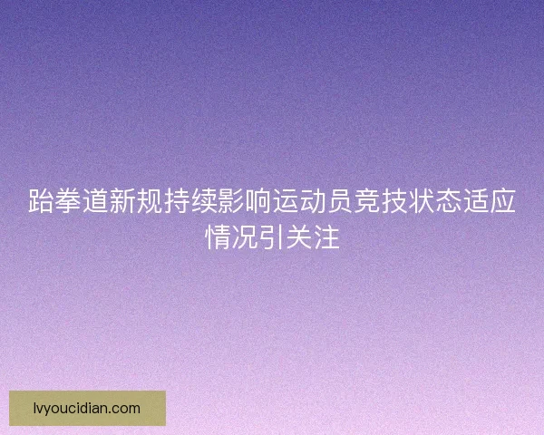 跆拳道新规持续影响运动员竞技状态适应情况引关注