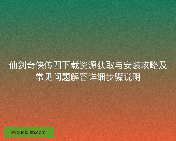 仙剑奇侠传四下载资源获取与安装攻略及常见问题解答详细步骤说明