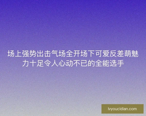 场上强势出击气场全开场下可爱反差萌魅力十足令人心动不已的全能选手