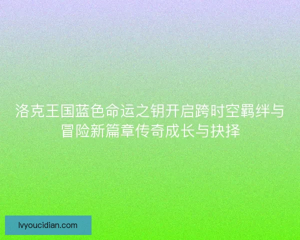 洛克王国蓝色命运之钥开启跨时空羁绊与冒险新篇章传奇成长与抉择 洛克王国蓝色命运之钥开启跨时空羁绊与冒险新篇章传奇成长与抉择
