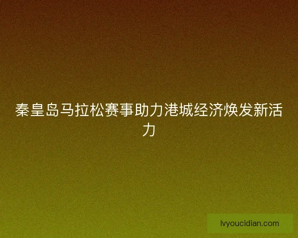 秦皇岛马拉松赛事助力港城经济焕发新活力 秦皇岛马拉松赛事助力港城经济焕发新活力