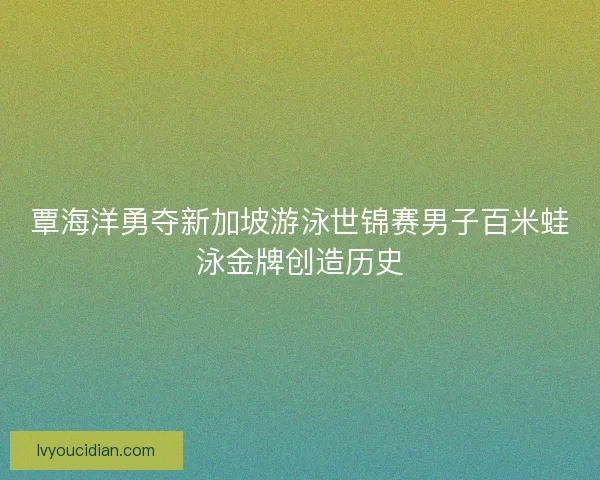 覃海洋勇夺新加坡游泳世锦赛男子百米蛙泳金牌创造历史 覃海洋勇夺新加坡游泳世锦赛男子百米蛙泳金牌创造历史