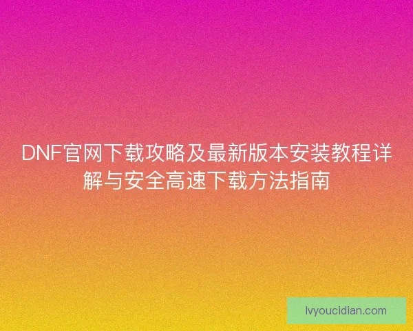 DNF官网下载攻略及最新版本安装教程详解与安全高速下载方法指南