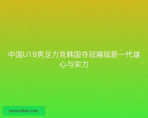 中国U19男足力克韩国夺冠展现新一代雄心与实力