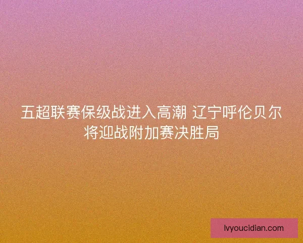 五超联赛保级战进入高潮 辽宁呼伦贝尔将迎战附加赛决胜局