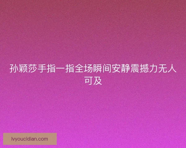 孙颖莎手指一指全场瞬间安静震撼力无人可及