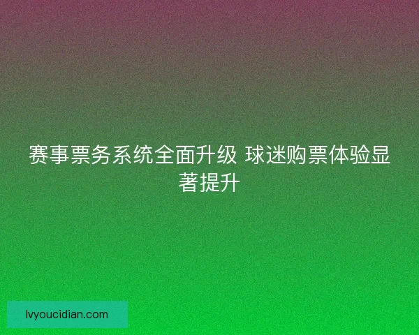 赛事票务系统全面升级 球迷购票体验显著提升 赛事票务系统全面升级 球迷购票体验显著提升