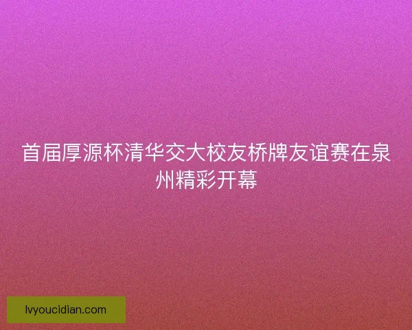 首届厚源杯清华交大校友桥牌友谊赛在泉州精彩开幕