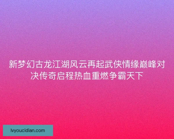 新梦幻古龙江湖风云再起武侠情缘巅峰对决传奇启程热血重燃争霸天下