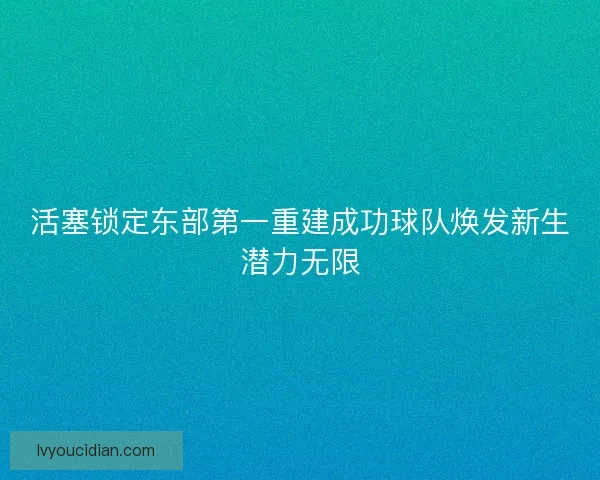 活塞锁定东部第一重建成功球队焕发新生潜力无限 活塞锁定东部第一重建成功球队焕发新生潜力无限