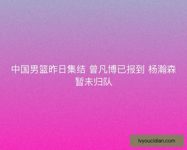 中国男篮昨日集结 曾凡博已报到 杨瀚森暂未归队
