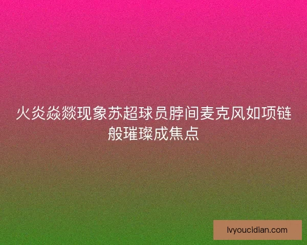 火炎焱燚现象苏超球员脖间麦克风如项链般璀璨成焦点 火炎焱燚现象苏超球员脖间麦克风如项链般璀璨成焦点
