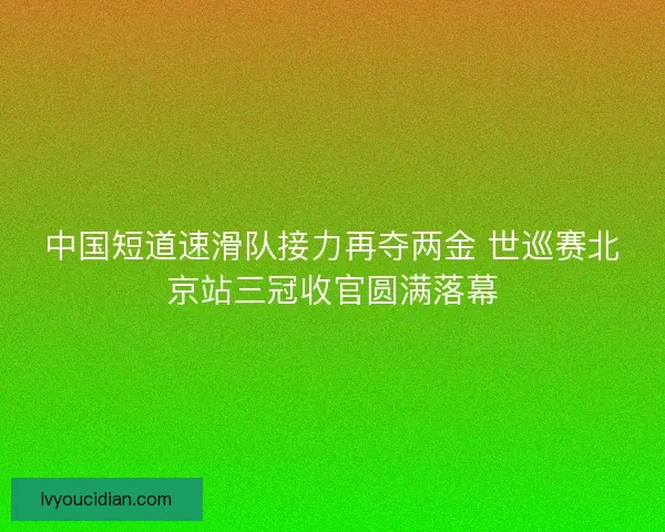 中国短道速滑队接力再夺两金 世巡赛北京站三冠收官圆满落幕 中国短道速滑队接力再夺两金 世巡赛北京站三冠收官圆满落幕