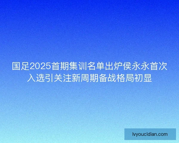 国足2025首期集训名单出炉侯永永首次入选引关注新周期备战格局初显