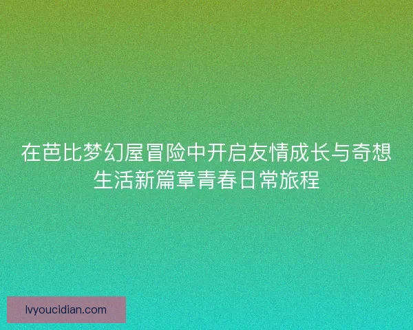 在芭比梦幻屋冒险中开启友情成长与奇想生活新篇章青春日常旅程 在芭比梦幻屋冒险中开启友情成长与奇想生活新篇章青春日常旅程