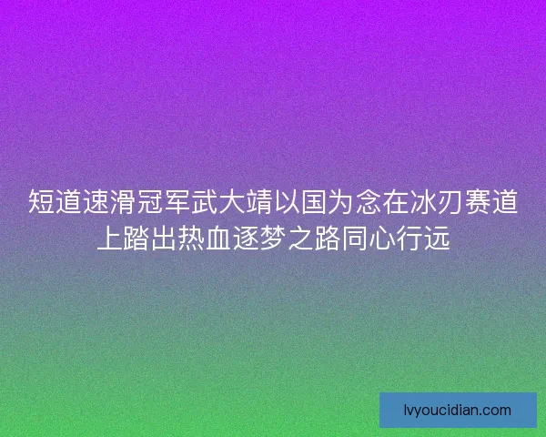 短道速滑冠军武大靖以国为念在冰刃赛道上踏出热血逐梦之路同心行远