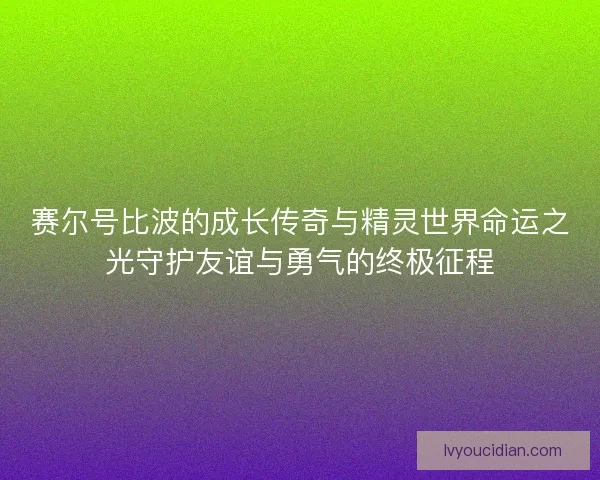 赛尔号比波的成长传奇与精灵世界命运之光守护友谊与勇气的终极征程 赛尔号比波的成长传奇与精灵世界命运之光守护友谊与勇气的终极征程
